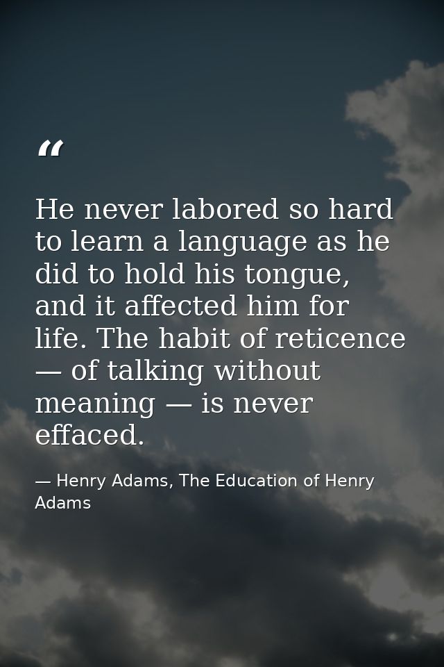 He never labored so hard to learn a language as he did to hold his tongue, and it affected him for life. The habit of re — Henry Adams, The Education of Henry Adams