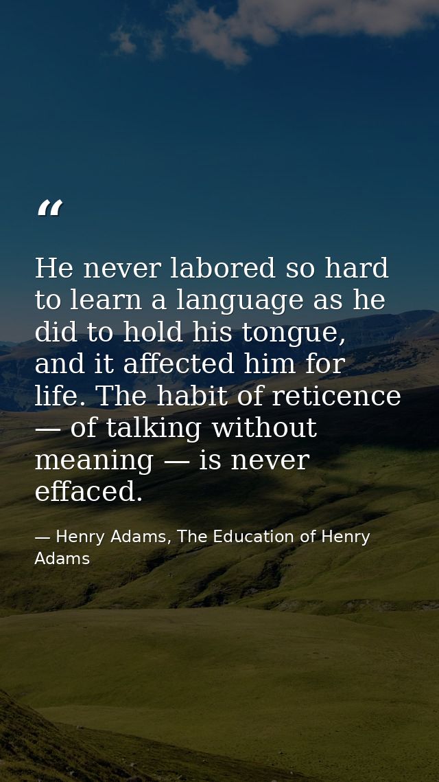 He never labored so hard to learn a language as he did to hold his tongue, and it affected him for life. The habit of re — Henry Adams, The Education of Henry Adams