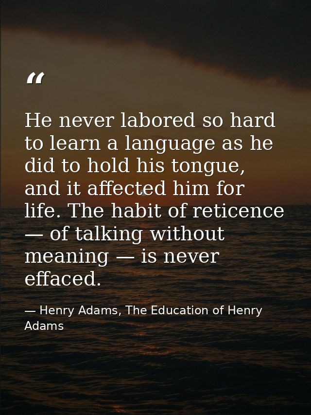 He never labored so hard to learn a language as he did to hold his tongue, and it affected him for life. The habit of re — Henry Adams, The Education of Henry Adams