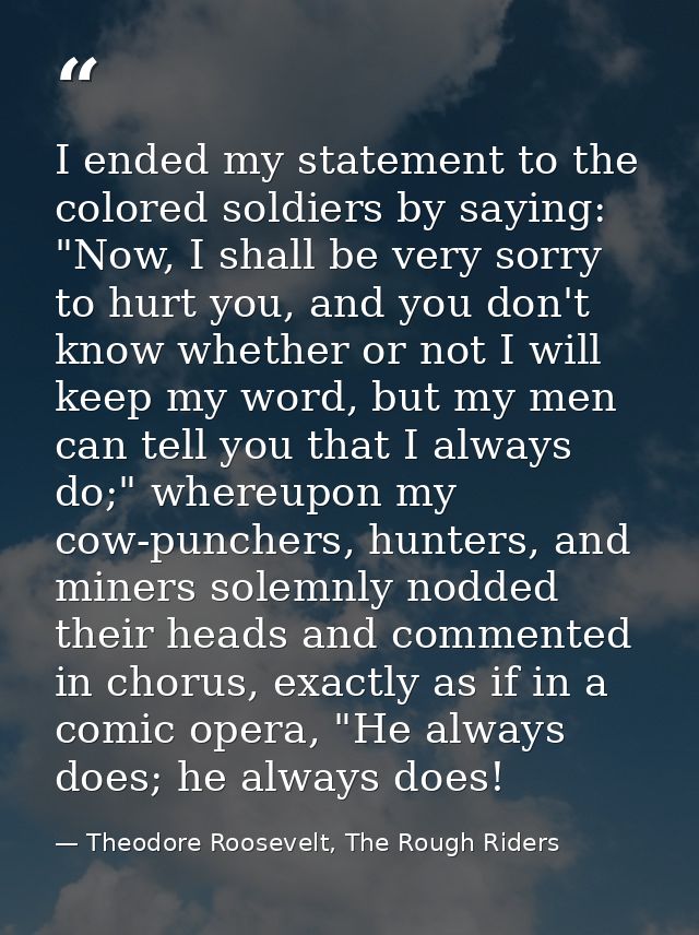 I ended my statement to the colored soldiers by saying: "Now, I shall be very sorry to hurt you, and you don't know whet — Theodore Roosevelt, The Rough Riders