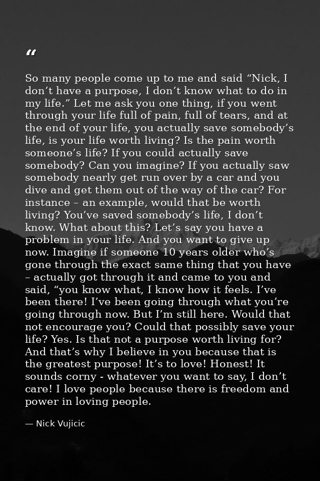 So many people come up to me and said “Nick, I don’t have a purpose, I don’t know what to do in my life.” Let me ask you — Nick Vujicic