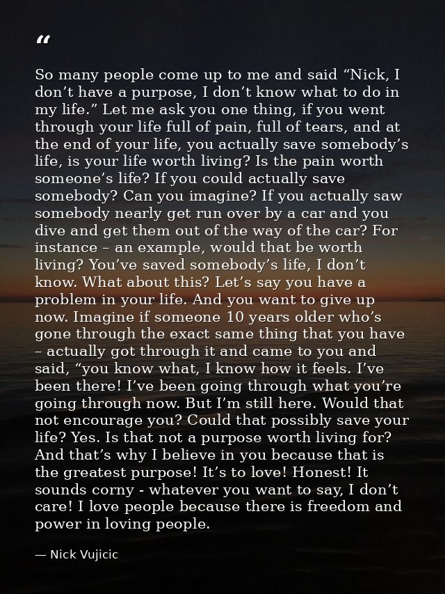 So many people come up to me and said “Nick, I don’t have a purpose, I don’t know what to do in my life.” Let me ask you — Nick Vujicic