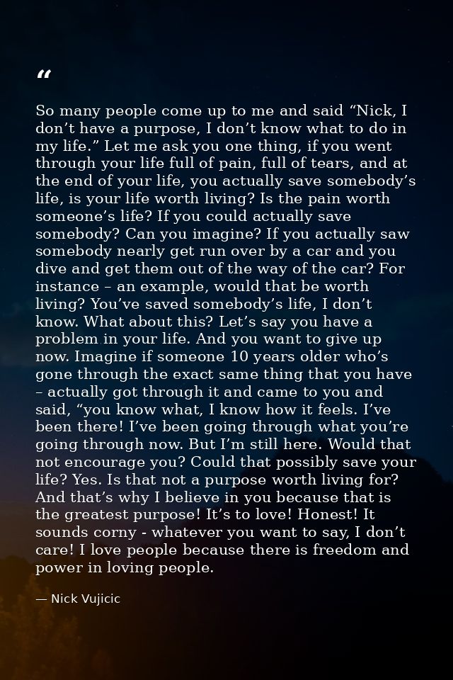 So many people come up to me and said “Nick, I don’t have a purpose, I don’t know what to do in my life.” Let me ask you — Nick Vujicic
