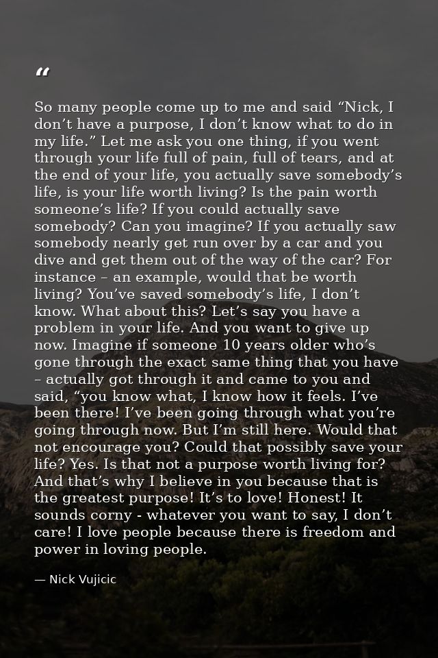 So many people come up to me and said “Nick, I don’t have a purpose, I don’t know what to do in my life.” Let me ask you — Nick Vujicic