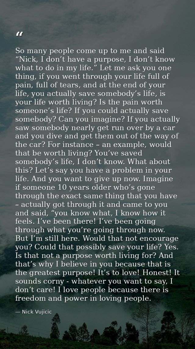 So many people come up to me and said “Nick, I don’t have a purpose, I don’t know what to do in my life.” Let me ask you — Nick Vujicic