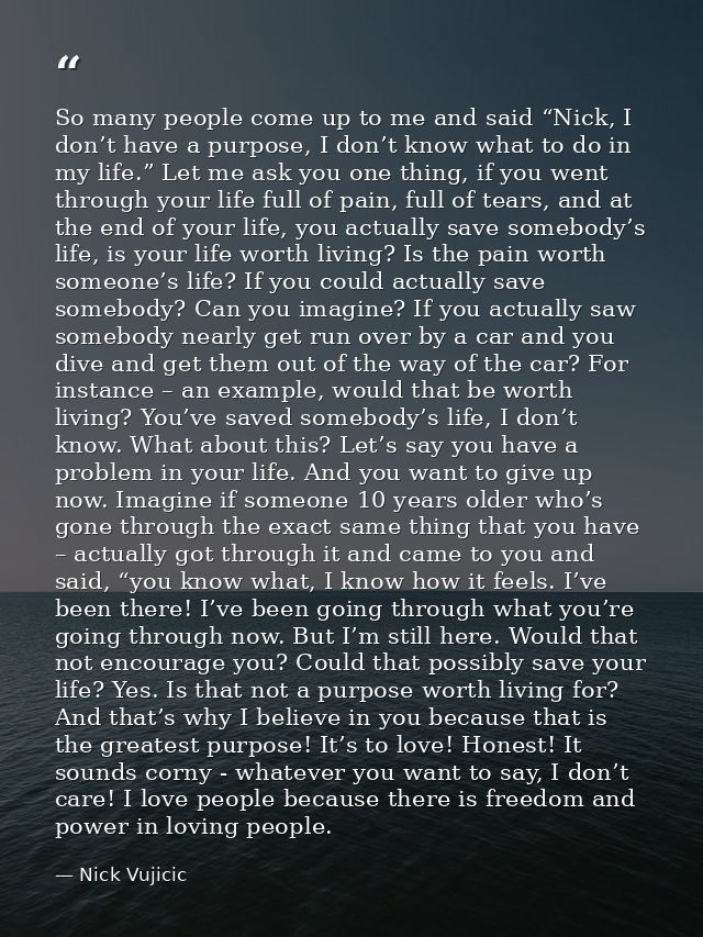 So many people come up to me and said “Nick, I don’t have a purpose, I don’t know what to do in my life.” Let me ask you — Nick Vujicic