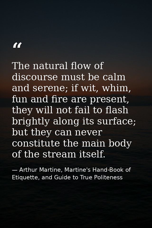 The natural flow of discourse must be calm and serene; if wit, whim, fun and fire are present, they will not fail to fla — Arthur Martine, Martine's Hand-Book of Etiquette, and Guide to True Politeness