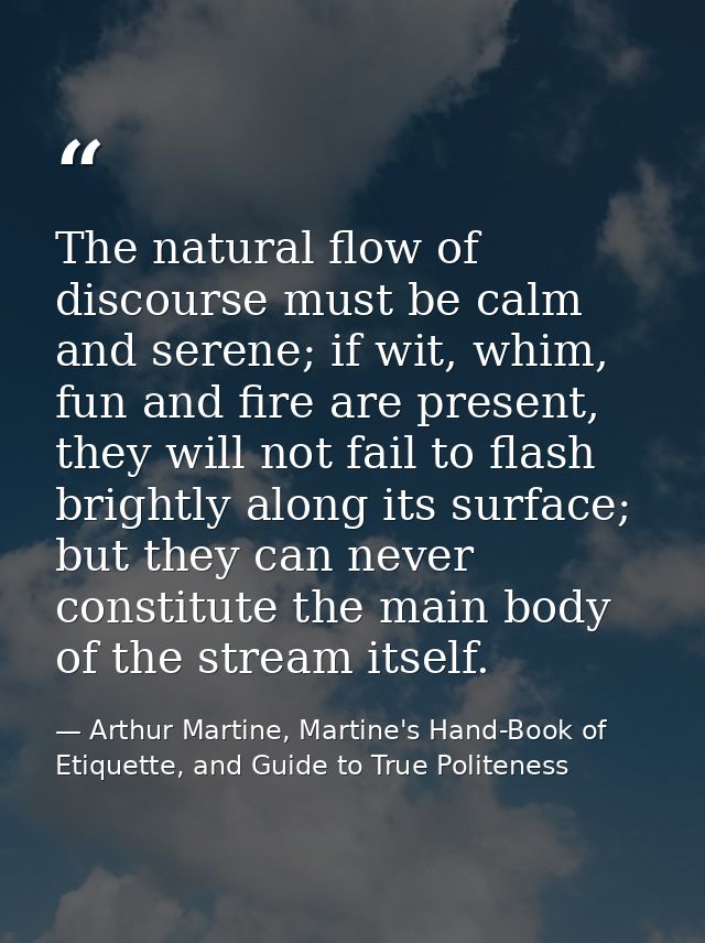 The natural flow of discourse must be calm and serene; if wit, whim, fun and fire are present, they will not fail to fla — Arthur Martine, Martine's Hand-Book of Etiquette, and Guide to True Politeness