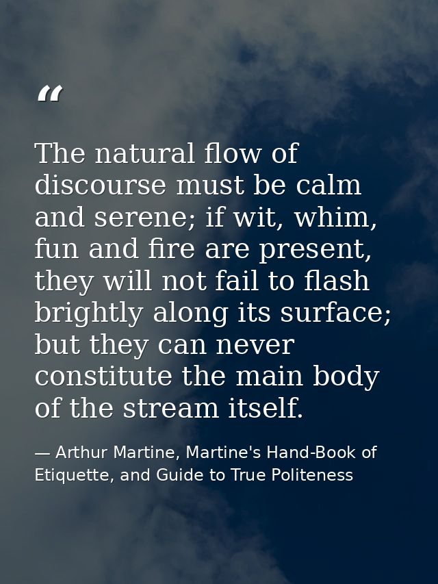 The natural flow of discourse must be calm and serene; if wit, whim, fun and fire are present, they will not fail to fla — Arthur Martine, Martine's Hand-Book of Etiquette, and Guide to True Politeness
