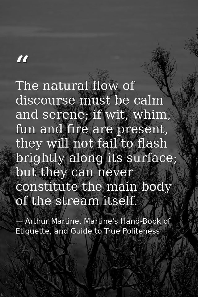 The natural flow of discourse must be calm and serene; if wit, whim, fun and fire are present, they will not fail to fla — Arthur Martine, Martine's Hand-Book of Etiquette, and Guide to True Politeness