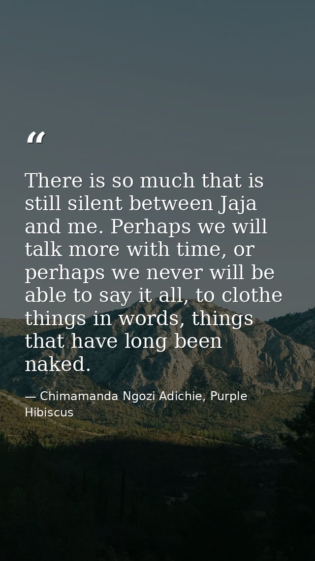 There is so much that is still silent between Jaja and me. Perhaps we will talk more with time, or perhaps we never will — Chimamanda Ngozi Adichie, Purple Hibiscus