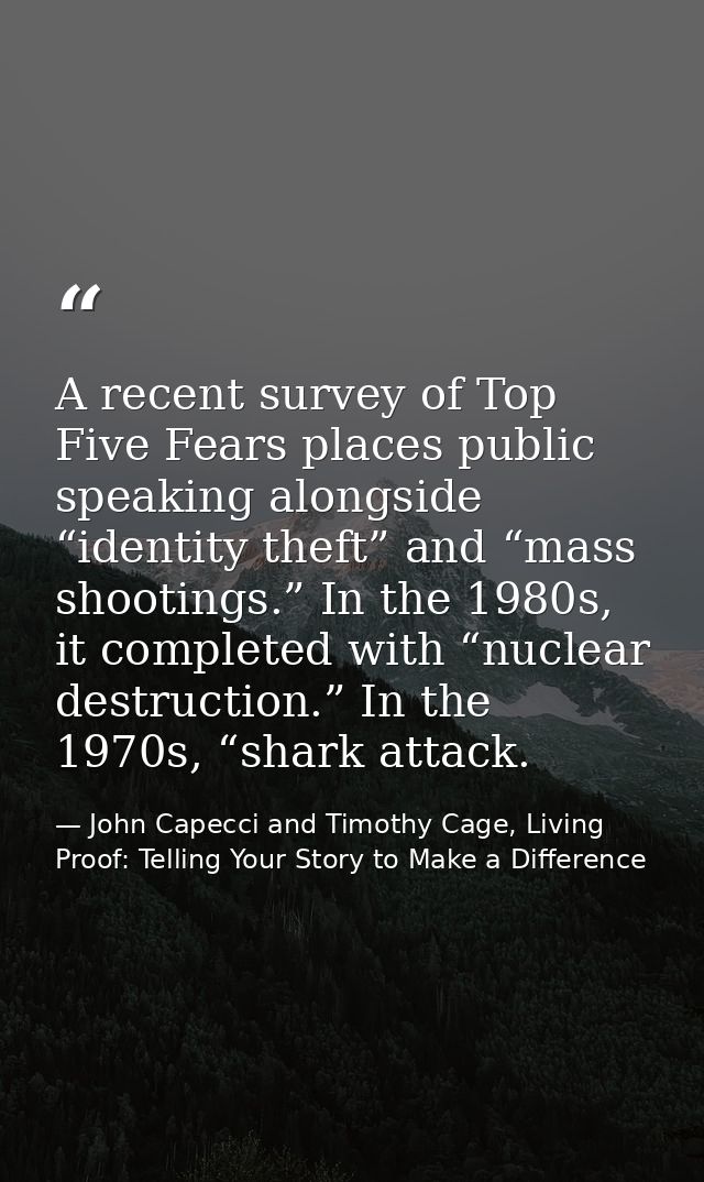 A recent survey of Top Five Fears places public speaking alongside “identity theft” and “mass shootings.” In the 1980s,  — John Capecci and Timothy Cage, Living Proof: Telling Your Story to Make a Difference
