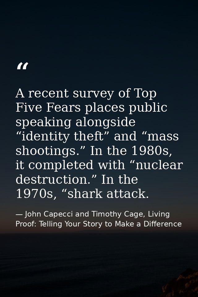 A recent survey of Top Five Fears places public speaking alongside “identity theft” and “mass shootings.” In the 1980s,  — John Capecci and Timothy Cage, Living Proof: Telling Your Story to Make a Difference