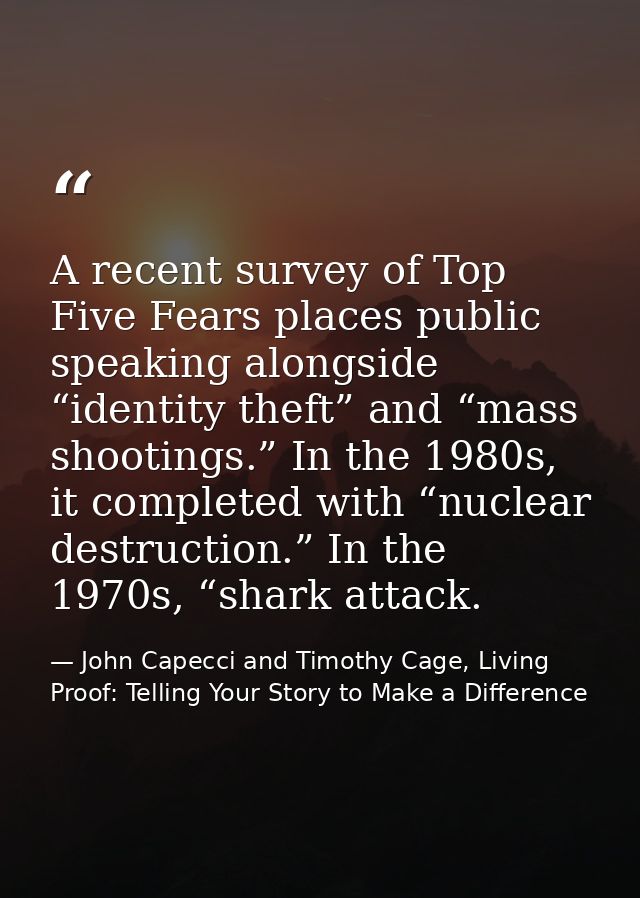 A recent survey of Top Five Fears places public speaking alongside “identity theft” and “mass shootings.” In the 1980s,  — John Capecci and Timothy Cage, Living Proof: Telling Your Story to Make a Difference
