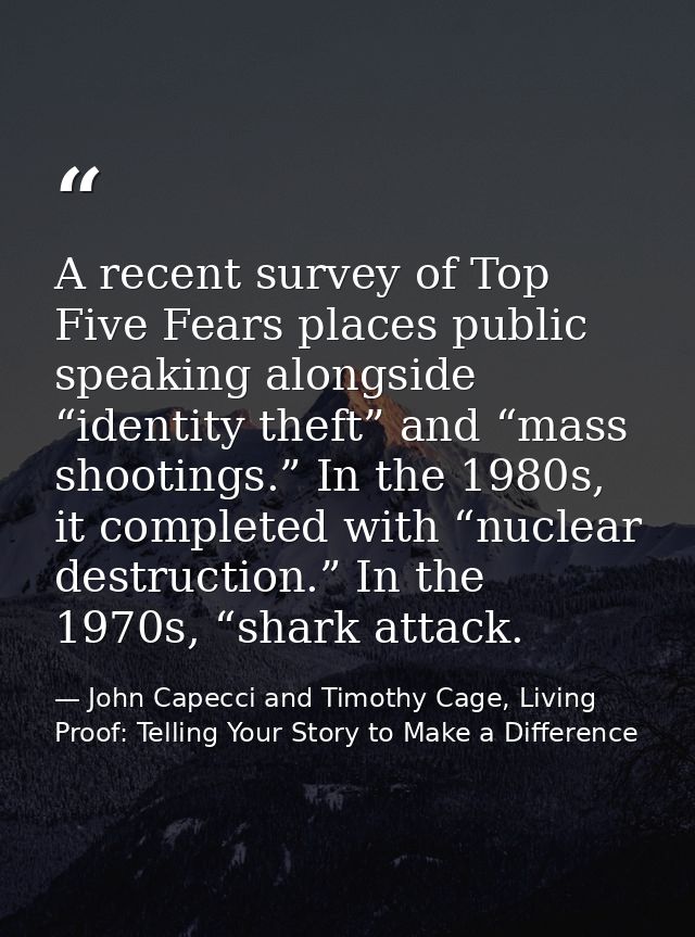 A recent survey of Top Five Fears places public speaking alongside “identity theft” and “mass shootings.” In the 1980s,  — John Capecci and Timothy Cage, Living Proof: Telling Your Story to Make a Difference