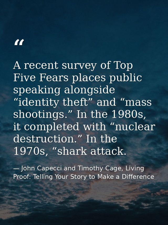 A recent survey of Top Five Fears places public speaking alongside “identity theft” and “mass shootings.” In the 1980s,  — John Capecci and Timothy Cage, Living Proof: Telling Your Story to Make a Difference