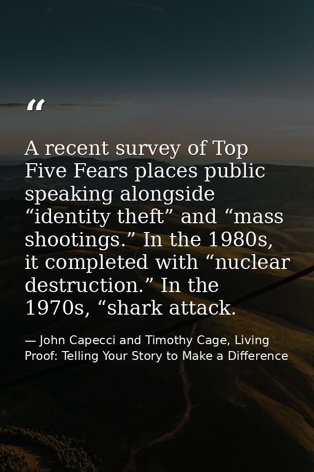 A recent survey of Top Five Fears places public speaking alongside “identity theft” and “mass shootings.” In the 1980s,  — John Capecci and Timothy Cage, Living Proof: Telling Your Story to Make a Difference