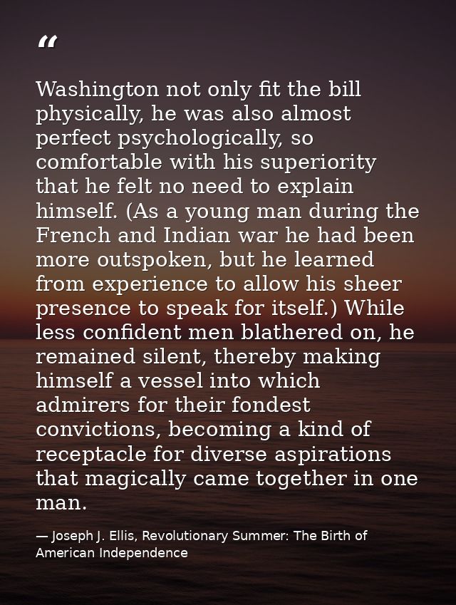 Washington not only fit the bill physically, he was also almost perfect psychologically, so comfortable with his superio — Joseph J. Ellis, Revolutionary Summer: The Birth of American Independence