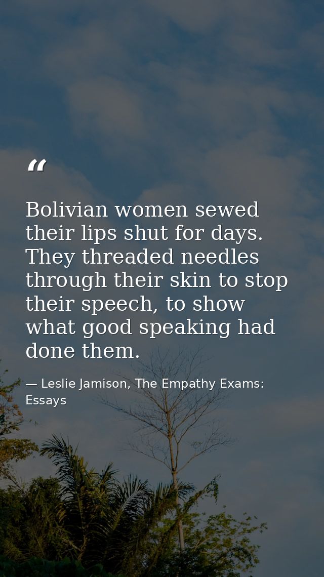 Bolivian women sewed their lips shut for days. They threaded needles through their skin to stop their speech, to show wh — Leslie Jamison, The Empathy Exams: Essays