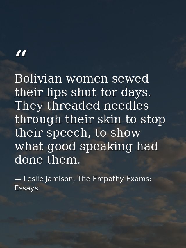 Bolivian women sewed their lips shut for days. They threaded needles through their skin to stop their speech, to show wh — Leslie Jamison, The Empathy Exams: Essays