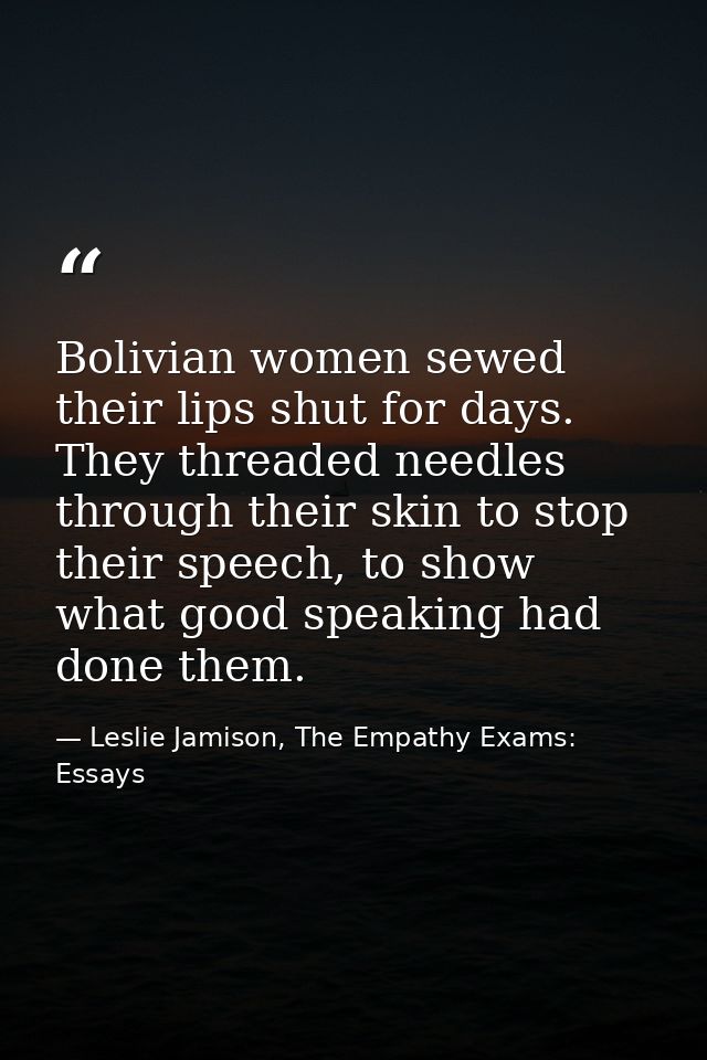 Bolivian women sewed their lips shut for days. They threaded needles through their skin to stop their speech, to show wh — Leslie Jamison, The Empathy Exams: Essays
