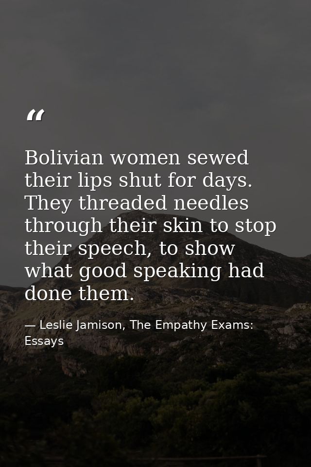 Bolivian women sewed their lips shut for days. They threaded needles through their skin to stop their speech, to show wh — Leslie Jamison, The Empathy Exams: Essays