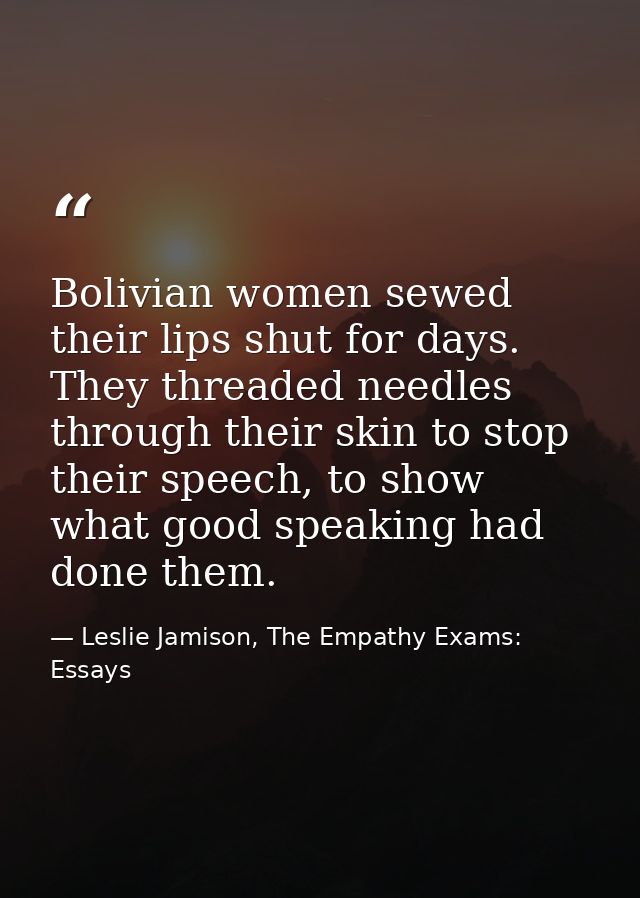Bolivian women sewed their lips shut for days. They threaded needles through their skin to stop their speech, to show wh — Leslie Jamison, The Empathy Exams: Essays