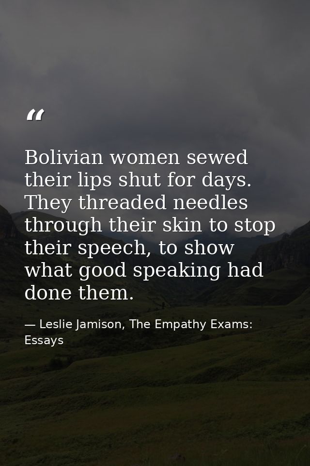 Bolivian women sewed their lips shut for days. They threaded needles through their skin to stop their speech, to show wh — Leslie Jamison, The Empathy Exams: Essays