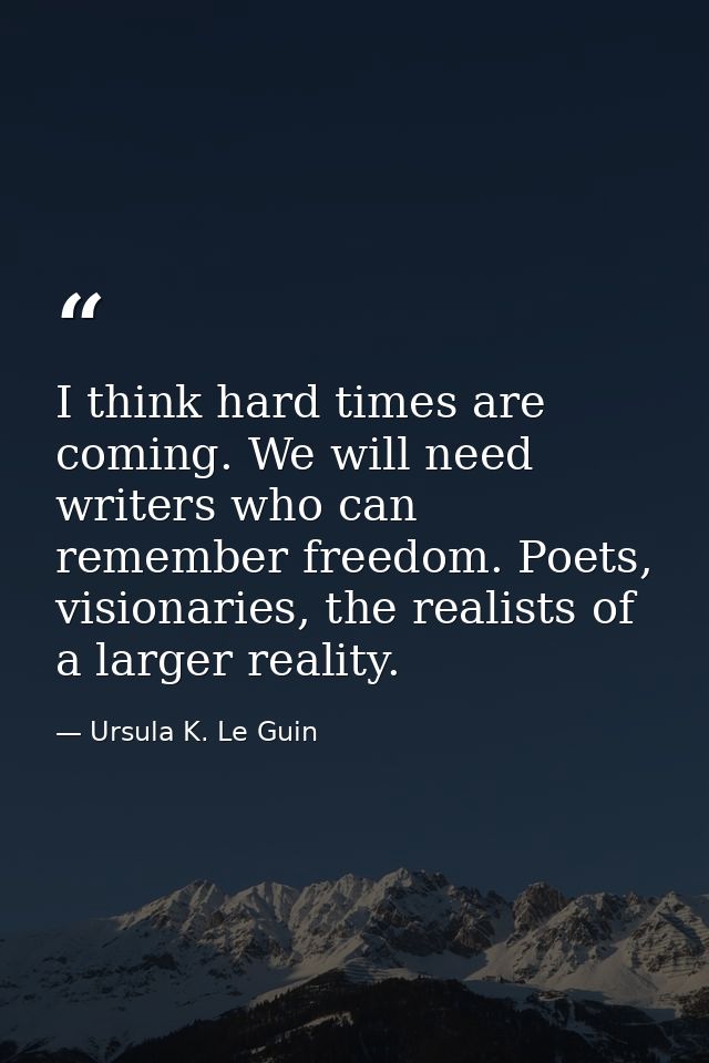I think hard times are coming. We will need writers who can remember freedom. Poets, visionaries, the realists of a larg — Ursula K. Le Guin