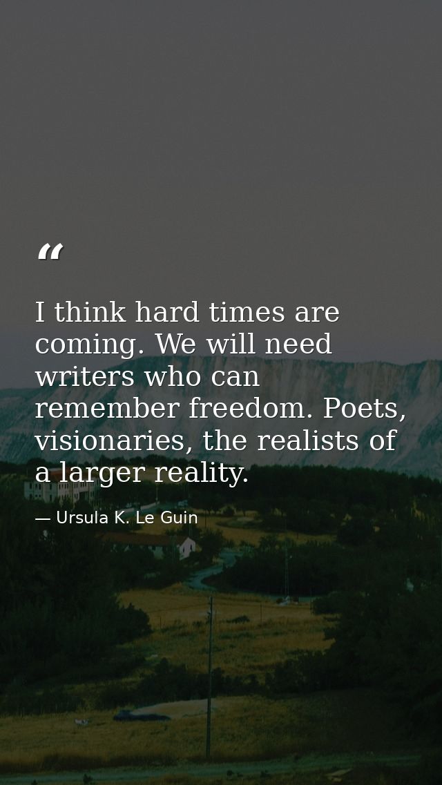 I think hard times are coming. We will need writers who can remember freedom. Poets, visionaries, the realists of a larg — Ursula K. Le Guin