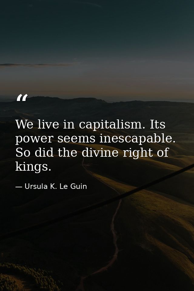 We live in capitalism. Its power seems inescapable. So did the divine right of kings. — Ursula K. Le Guin