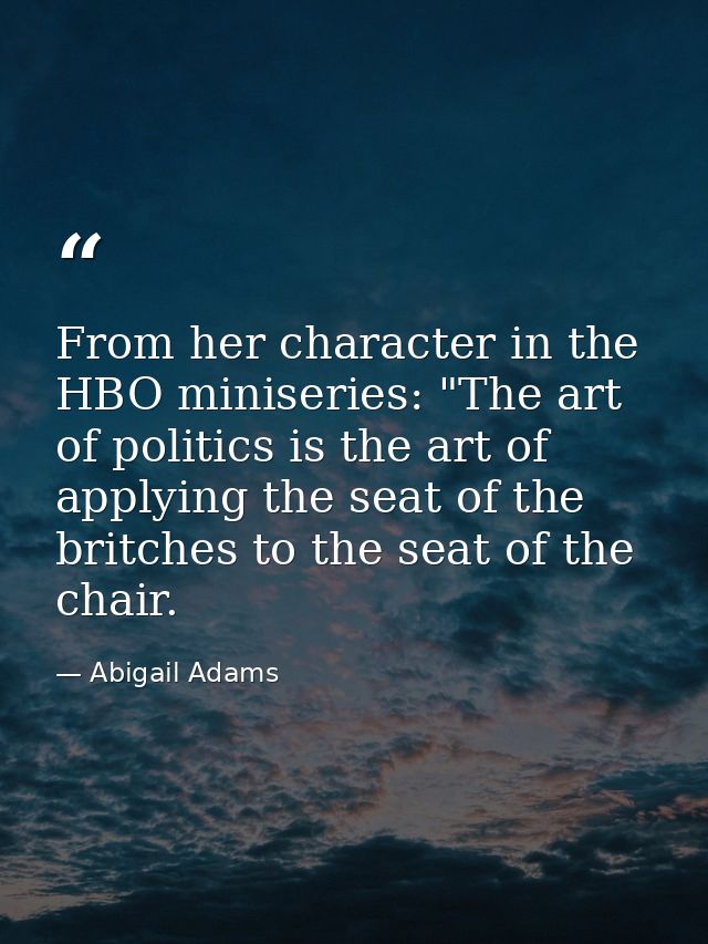 From her character in the HBO miniseries: "The art of politics is the art of applying the seat of the britches to the se — Abigail Adams
