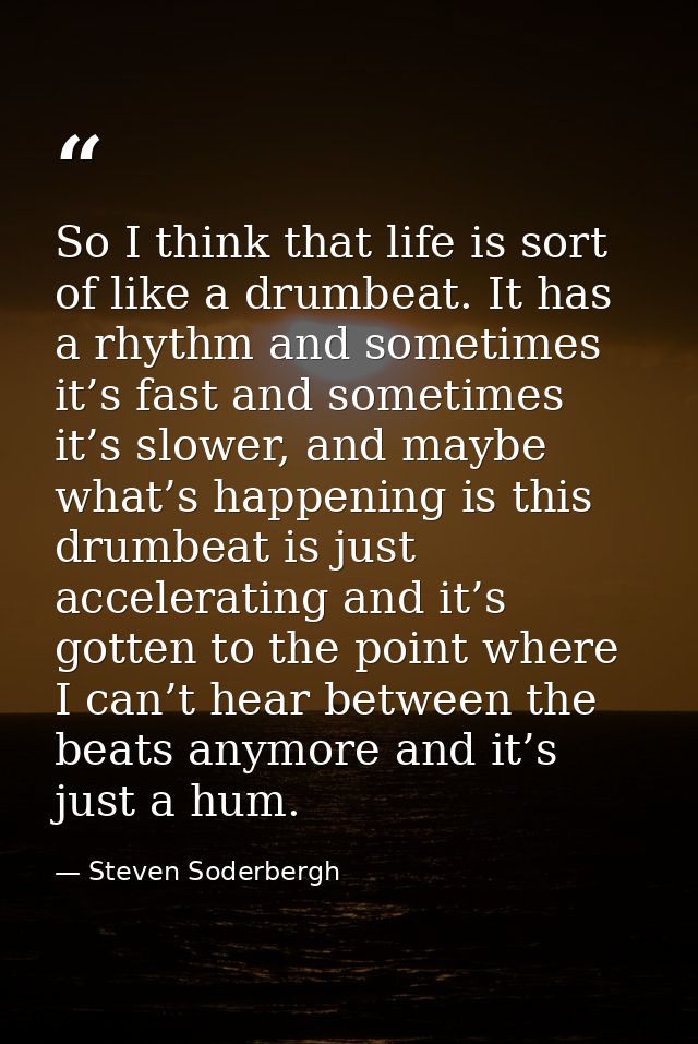 So I think that life is sort of like a drumbeat. It has a rhythm and sometimes it’s fast and sometimes it’s slower, and  — Steven Soderbergh