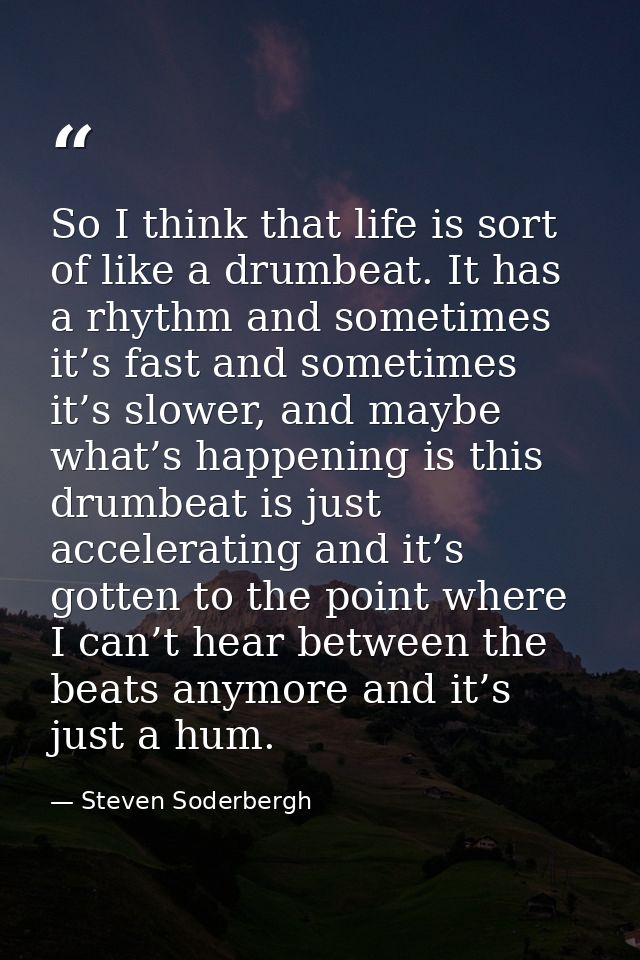 So I think that life is sort of like a drumbeat. It has a rhythm and sometimes it’s fast and sometimes it’s slower, and  — Steven Soderbergh