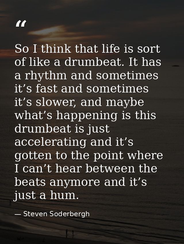 So I think that life is sort of like a drumbeat. It has a rhythm and sometimes it’s fast and sometimes it’s slower, and  — Steven Soderbergh