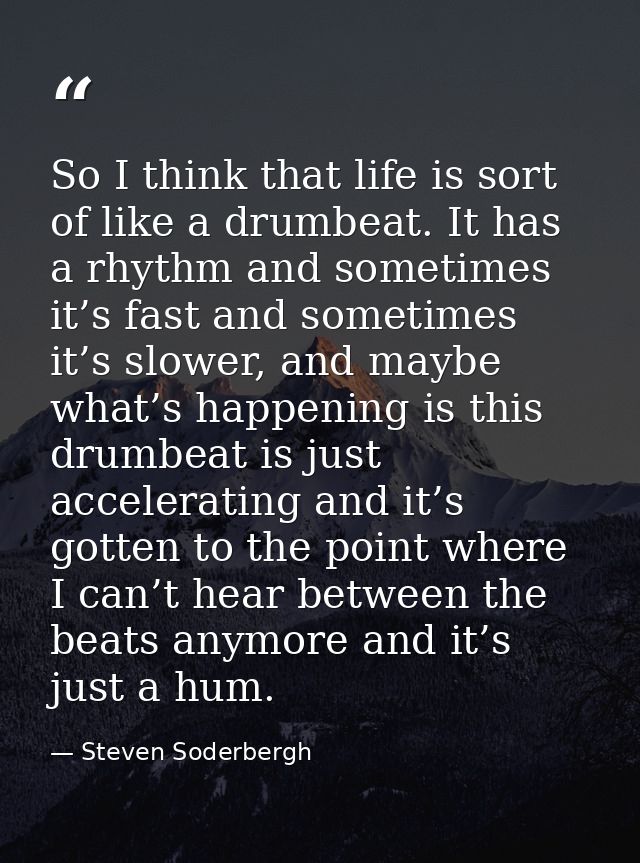 So I think that life is sort of like a drumbeat. It has a rhythm and sometimes it’s fast and sometimes it’s slower, and  — Steven Soderbergh