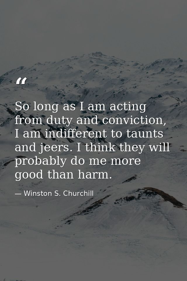 So long as I am acting from duty and conviction, I am indifferent to taunts and jeers. I think they will probably do me  — Winston S. Churchill
