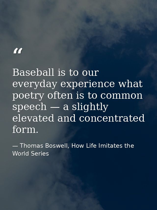 Baseball is to our everyday experience what poetry often is to common speech — a slightly elevated and concentrated form — Thomas Boswell, How Life Imitates the World Series