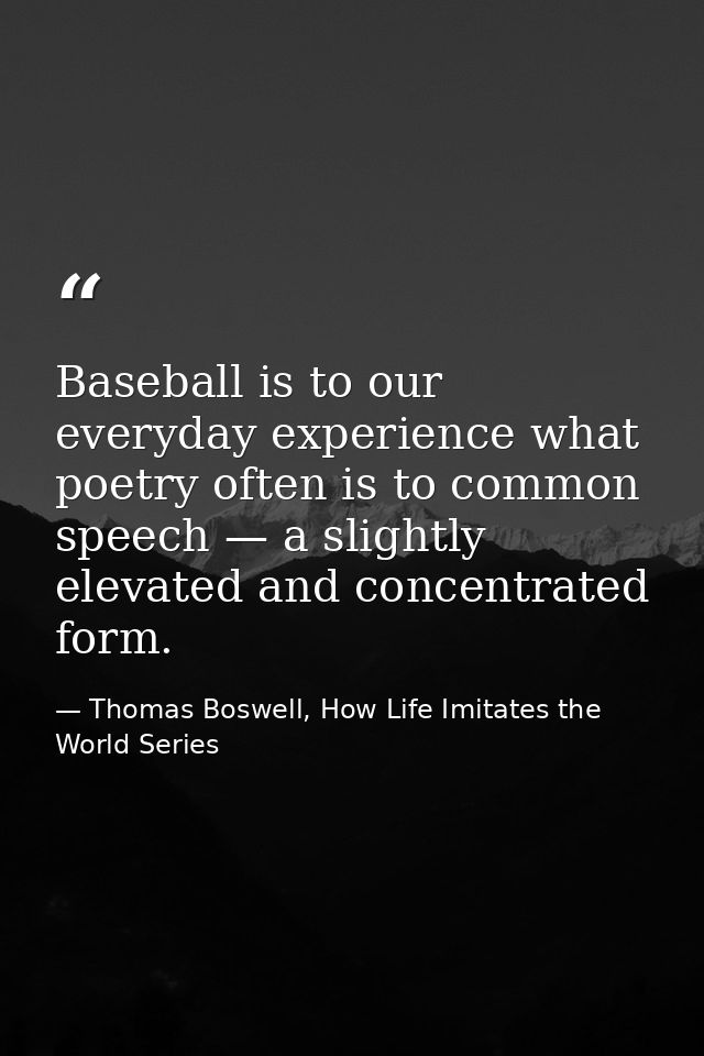 Baseball is to our everyday experience what poetry often is to common speech — a slightly elevated and concentrated form — Thomas Boswell, How Life Imitates the World Series