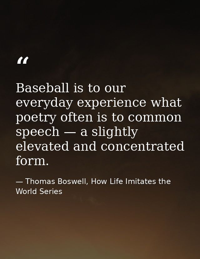 Baseball is to our everyday experience what poetry often is to common speech — a slightly elevated and concentrated form — Thomas Boswell, How Life Imitates the World Series