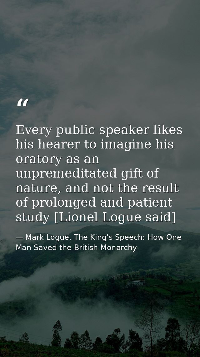 Every public speaker likes his hearer to imagine his oratory as an unpremeditated gift of nature, and not the result of  — Mark Logue, The King's Speech: How One Man Saved the British Monarchy