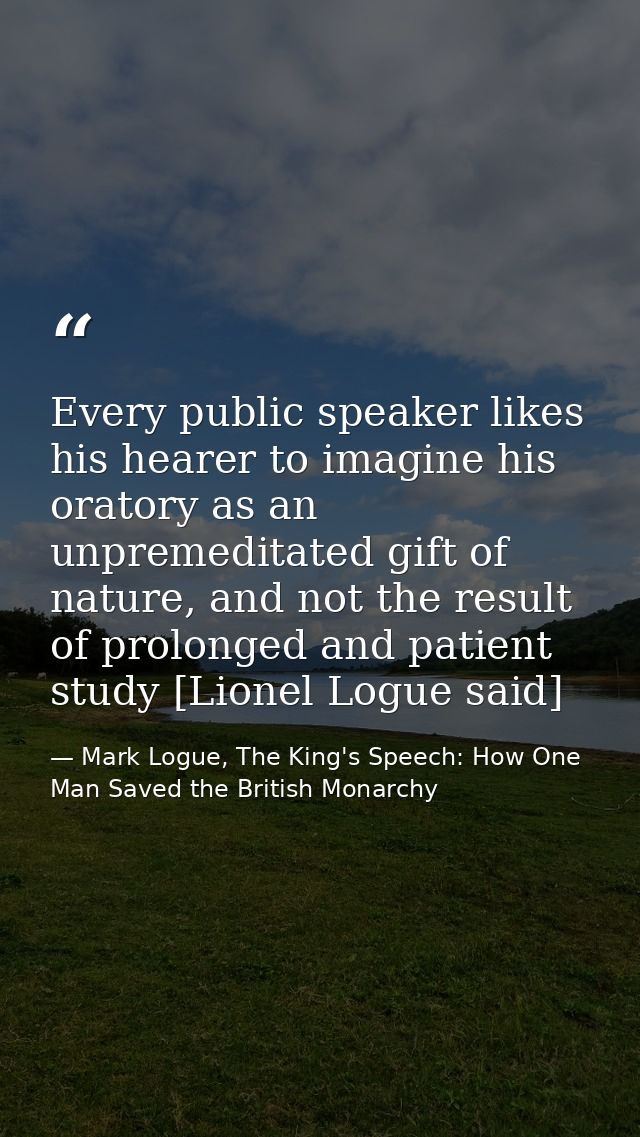Every public speaker likes his hearer to imagine his oratory as an unpremeditated gift of nature, and not the result of  — Mark Logue, The King's Speech: How One Man Saved the British Monarchy