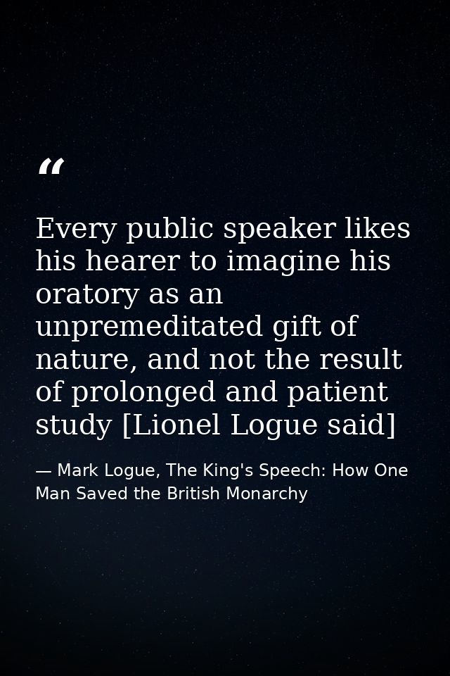 Every public speaker likes his hearer to imagine his oratory as an unpremeditated gift of nature, and not the result of  — Mark Logue, The King's Speech: How One Man Saved the British Monarchy