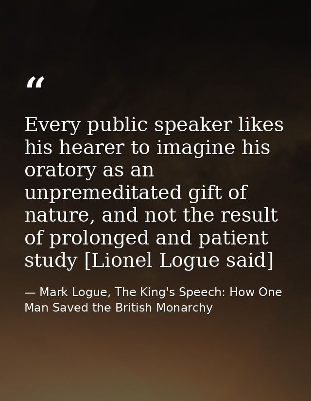 Every public speaker likes his hearer to imagine his oratory as an unpremeditated gift of nature, and not the result of  — Mark Logue, The King's Speech: How One Man Saved the British Monarchy