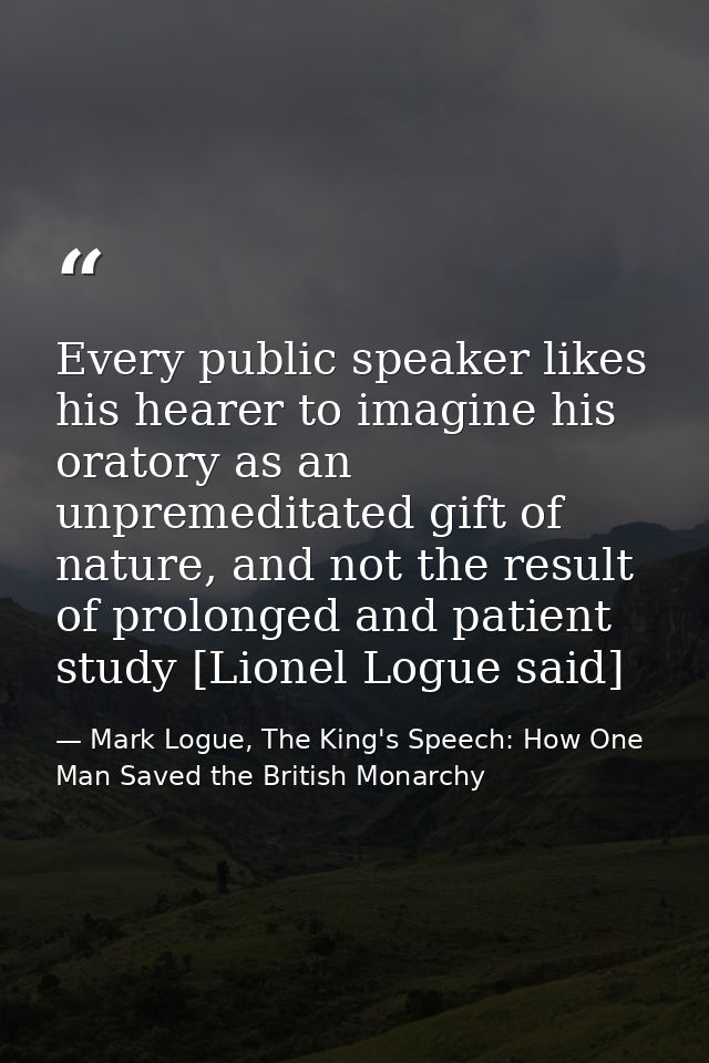 Every public speaker likes his hearer to imagine his oratory as an unpremeditated gift of nature, and not the result of  — Mark Logue, The King's Speech: How One Man Saved the British Monarchy