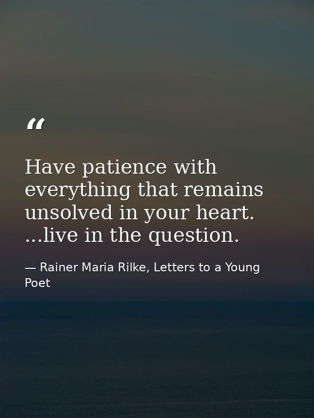 Have patience with everything that remains unsolved in your heart. ...live in the question. — Rainer Maria Rilke, Letters to a Young Poet