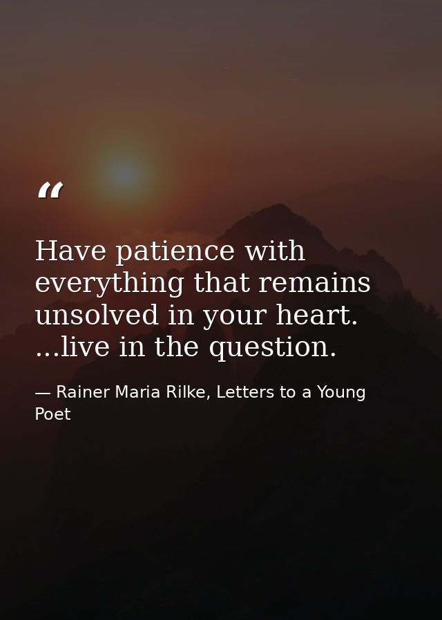 Have patience with everything that remains unsolved in your heart. ...live in the question. — Rainer Maria Rilke, Letters to a Young Poet