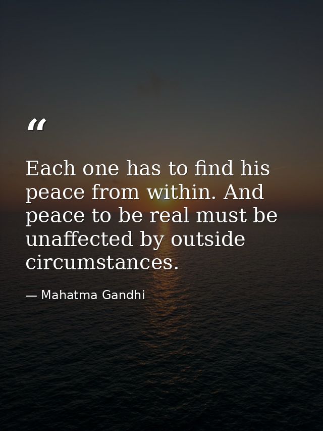 Each one has to find his peace from within. And peace to be real must be unaffected by outside circumstances. — Mahatma Gandhi