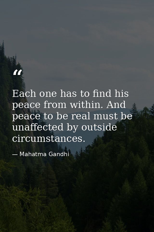 Each one has to find his peace from within. And peace to be real must be unaffected by outside circumstances. — Mahatma Gandhi