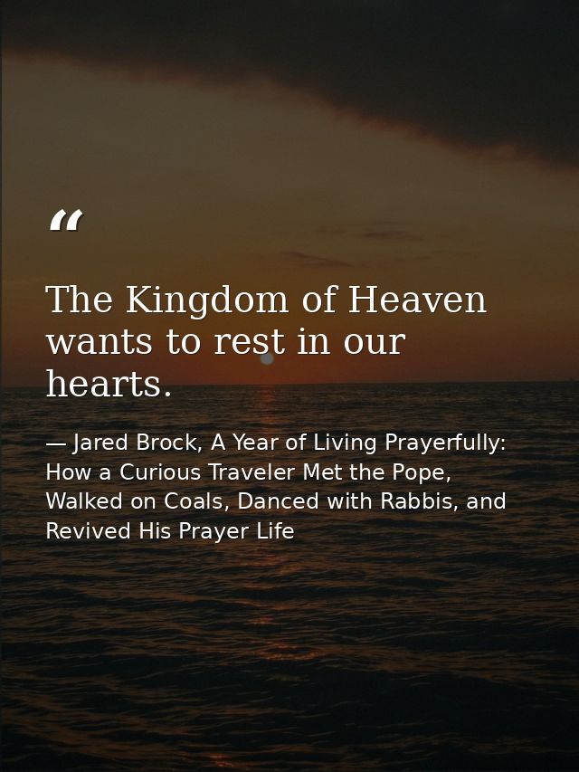 The Kingdom of Heaven wants to rest in our hearts. — Jared Brock, A Year of Living Prayerfully: How a Curious Traveler Met the Pope, Walked on Coals, Danced with Rabbis, and Revived His Prayer Life